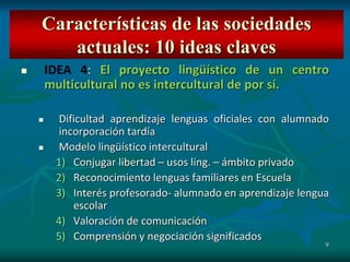 9
 IDEA 4: El proyecto lingüístico de un centro
multicultural no es intercultural de por sí.
 Dificultad aprendizaje lenguas oficiales con alumnado
incorporación tardía
 Modelo lingüístico intercultural
1) Conjugar libertad – usos ling. – ámbito privado
2) Reconocimiento lenguas familiares en Escuela
3) Interés profesorado- alumnado en aprendizaje lengua
escolar
4) Valoración de comunicación
5) Comprensión y negociación significados
Características de las sociedades
actuales: 10 ideas claves
 