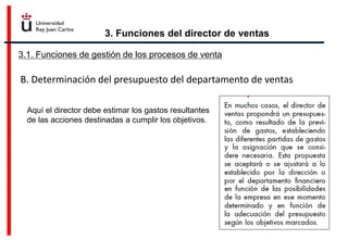 3. Funciones del director de ventas
3.1. Funciones de gestión de los procesos de venta
B. Determinación del presupuesto del departamento de ventas
Aquí el director debe estimar los gastos resultantes
de las acciones destinadas a cumplir los objetivos.
 