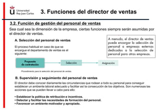3. Funciones del director de ventas
3.2. Función de gestión del personal de ventas
Procedimiento para la selección del personal de ventas.
Sea cual sea la dimensión de la empresa, ciertas funciones siempre serán asumidas por
el director de ventas.
A. Selección del personal de ventas
El proceso habitual en caso de que se
encargue el departamento de ventas es el
siguiente:
B. Supervisión y seguimiento del personal de ventas
El director debe conocer diariamente las circunstancias que rodean a todo su personal para conseguir
establecer un ambiente laboral adecuado y facilitar así la consecución de los objetivos. Son numerosas las
acciones que se pueden llevar a cabo para ello:
• Establecer la política de retribución e incentivos.
• Detectar y facilitar las necesidades de formación del personal.
• Favorecer un ambiente motivador y apropiado.
 