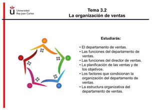 Tema 3.2
La organización de ventas
Estudiarás:
• El departamento de ventas.
• Las funciones del departamento de
ventas.
• Las funciones del director de ventas.
• La planificación de las ventas y de
los objetivos.
• Los factores que condicionan la
organización del departamento de
ventas.
• La estructura organizativa del
departamento de ventas.
 
