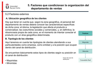 5. Factores que condicionan la organización del
departamento de ventas
5.2 Factores externos
A. Ubicación geográfica de los clientes
Hay que tener en cuenta que, según la zona geográfica, el personal del
departamento de ventas deberá conocer las características específicas
de dicha zona: el idioma, la legislación que afecta al producto a
comercializar, las costumbres sociales y comerciales, y, en definitiva, la
idiosincrasia propia de cada zona, en el momento de intentar conectar el
producto con un área geográfica determinada.
B. Tipología de los clientes
Aquí tenemos en cuenta las tipologías de clientes atendiendo a sus
particularidades como empresa, como entidad y a la posición que ocupan
dentro del canal de distribución.
Se encuentran básicamente estos tipos de clientes según su posición en
el canal de distribución:
• Mayoristas
• Minoristas
Fases del canal de
distribución.
 