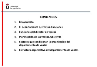 CONTENIDOS
1. Introducción
2. El departamento de ventas. Funciones
3. Funciones del director de ventas
4. Planificación de las ventas. Objetivos
5. Factores que condicionan la organización del
departamento de ventas
6. Estructura organizativa del departamento de ventas
 