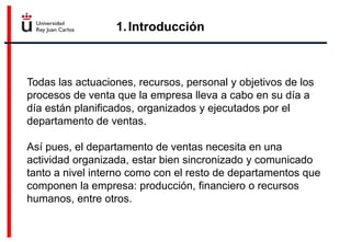 1.Introducción
Todas las actuaciones, recursos, personal y objetivos de los
procesos de venta que la empresa lleva a cabo en su día a
día están planificados, organizados y ejecutados por el
departamento de ventas.
Así pues, el departamento de ventas necesita en una
actividad organizada, estar bien sincronizado y comunicado
tanto a nivel interno como con el resto de departamentos que
componen la empresa: producción, financiero o recursos
humanos, entre otros.
 