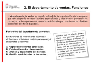 2. El departamento de ventas. Funciones
Funciones del departamento de ventas
Las funciones se refieren a las acciones y
atribuciones, al trabajo a realizar para conseguir
unas metas u objetivos:
A. Captación de clientes potenciales.
B. Fidelización de los clientes reales.
C. Análisis y seguimiento del mercado.
D. Gestión administrativa de las ventas..
 