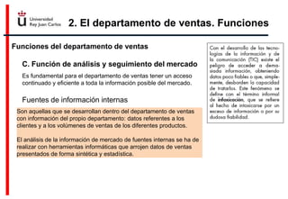 2. El departamento de ventas. Funciones
Funciones del departamento de ventas
C. Función de análisis y seguimiento del mercado
Fuentes de información internas
Es fundamental para el departamento de ventas tener un acceso
continuado y eficiente a toda la información posible del mercado.
Son aquellas que se desarrollan dentro del departamento de ventas
con información del propio departamento: datos referentes a los
clientes y a los volúmenes de ventas de los diferentes productos.
El análisis de la información de mercado de fuentes internas se ha de
realizar con herramientas informáticas que arrojen datos de ventas
presentados de forma sintética y estadística.
 