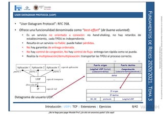 ¿No te llega para pagar Wuolah Pro? ¿Un año sin anuncios gratis? ¡Clic aquí!
USER DATAGRAM PROTOCOL (UDP)
Introducción| UDP| TCP | Extensiones | Ejercicios
F
UNDAMENTOS
DE
R
EDES
2020/2021.
T
EMA
3
8/42
• “User Datagram Protocol”: RFC 768.
• Ofrece una funcionalidad denominada como “best-effort” (de buena voluntad):
• Es un servicio no orientado a conexión: no hand-shaking, no hay retardos de
establecimiento, cada TPDU es independiente.
• Resulta en un servicio no fiable: puede haber pérdidas.
• No hay garantías de entrega ordenada.
• No hay control de congestión, No hay control de flujo: entrega tan rápida como se pueda.
• Realiza la multiplexación/demultiplexación: transportar las TPDU al proceso correcto.
Datagrama de usuario UDP.
0 16 31
Puerto origen Puerto destino
Longitud UDP (bytes)
(cabecera+datos)
Comprobación
(cabecera+datos+pseudocab.)
datos
....
IP origen
IP destino
00...00 protocolo Longitud UDP
IP
Aplicación 1 Aplicación 2 Aplicación 3
capa de red
capa de aplicación
capa de transporte
puerto 1 puerto 2 puerto 3
UDP
dirección IP
Reservados
todos
los
derechos.
No
se
permite
la
explotación
económica
ni
la
transformación
de
esta
obra.
Queda
permitida
la
impresión
en
su
totalidad.
a64b0469ff35958ef4ab887a898bd50bdfbbe91a-7121213
 