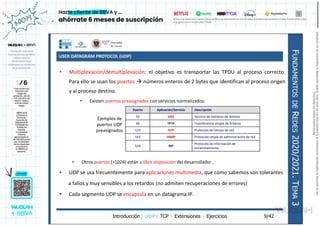 USER DATAGRAM PROTOCOL (UDP)
Introducción| UDP| TCP | Extensiones | Ejercicios
F
UNDAMENTOS
DE
R
EDES
2020/2021.
T
EMA
3
9/42
• Multiplexación/demultiplexación: el objetivo es transportar las TPDU al proceso correcto.
Para ello se usan los puertos  números enteros de 2 bytes que identifican al proceso origen
y al proceso destino.
• Existen puertos preasignados con servicios normalizados:
• Otros puertos (>1024) están a libre disposición del desarrollador.
• UDP se usa frecuentemente para aplicaciones multimedia, que como sabemos son tolerantes
a fallos y muy sensibles a los retardos (no admiten recuperaciones de errores)
• Cada segmento UDP se encapsula en un datagrama IP.
Puerto Aplicación/Servicio Descripción
53 DNS Servicio de nombres de domino
69 TFTP Transferencia simple de ficheros
123 NTP Protocolo de tiempo de red
161 SNMP Protocolo simple de administración de red
520 RIP
Protocolo de información de
encaminamiento
Ejemplos de
puertos UDP
preasignados
Reservados
todos
los
derechos.
No
se
permite
la
explotación
económica
ni
la
transformación
de
esta
obra.
Queda
permitida
la
impresión
en
su
totalidad.
a64b0469ff35958ef4ab887a898bd50bdfbbe91a-7121213
 