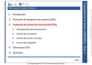 ¿No te llega para pagar Wuolah Pro? ¿Un año sin anuncios gratis? ¡Clic aquí!
F
UNDAMENTOS
DE
R
EDES
2020/2021.
T
EMA
3
10/42
TEMA 3: Capa de Transporte en Internet
1. Introducción.
2. Protocolo de datagrama de usuario (UDP).
3. Protocolo de control de transmisión (TCP).
1. Multiplexación/demultiplexación.
2. Control de la conexión.
3. Control de errores y de flujo.
4. Control de congestión.
4. Extensiones TCP.
5. Ejercicios.
Reservados
todos
los
derechos.
No
se
permite
la
explotación
económica
ni
la
transformación
de
esta
obra.
Queda
permitida
la
impresión
en
su
totalidad.
a64b0469ff35958ef4ab887a898bd50bdfbbe91a-7121213
 