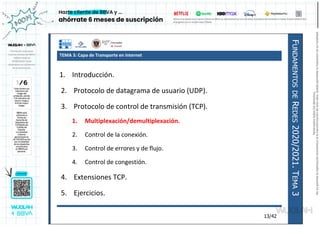 F
UNDAMENTOS
DE
R
EDES
2020/2021.
T
EMA
3
13/42
TEMA 3: Capa de Transporte en Internet
1. Introducción.
2. Protocolo de datagrama de usuario (UDP).
3. Protocolo de control de transmisión (TCP).
1. Multiplexación/demultiplexación.
2. Control de la conexión.
3. Control de errores y de flujo.
4. Control de congestión.
4. Extensiones TCP.
5. Ejercicios.
Reservados
todos
los
derechos.
No
se
permite
la
explotación
económica
ni
la
transformación
de
esta
obra.
Queda
permitida
la
impresión
en
su
totalidad.
a64b0469ff35958ef4ab887a898bd50bdfbbe91a-7121213
 