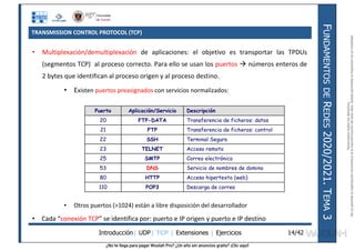 ¿No te llega para pagar Wuolah Pro? ¿Un año sin anuncios gratis? ¡Clic aquí!
TRANSMISSION CONTROL PROTOCOL (TCP)
Introducción| UDP| TCP | Extensiones | Ejercicios
F
UNDAMENTOS
DE
R
EDES
2020/2021.
T
EMA
3
14/42
• Multiplexación/demultiplexación de aplicaciones: el objetivo es transportar las TPDUs
(segmentos TCP) al proceso correcto. Para ello se usan los puertos  números enteros de
2 bytes que identifican al proceso origen y al proceso destino.
• Existen puertos preasignados con servicios normalizados:
• Otros puertos (>1024) están a libre disposición del desarrollador
• Cada “conexión TCP” se identifica por: puerto e IP origen y puerto e IP destino
Puerto Aplicación/Servicio Descripción
20 FTP-DATA Transferencia de ficheros: datos
21 FTP Transferencia de ficheros: control
22 SSH Terminal Seguro
23 TELNET Acceso remoto
25 SMTP Correo electrónico
53 DNS Servicio de nombres de domino
80 HTTP Acceso hipertexto (web)
110 POP3 Descarga de correo
Reservados
todos
los
derechos.
No
se
permite
la
explotación
económica
ni
la
transformación
de
esta
obra.
Queda
permitida
la
impresión
en
su
totalidad.
a64b0469ff35958ef4ab887a898bd50bdfbbe91a-7121213
 