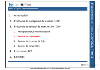 ¿No te llega para pagar Wuolah Pro? ¿Un año sin anuncios gratis? ¡Clic aquí!
F
UNDAMENTOS
DE
R
EDES
2020/2021.
T
EMA
3
15/42
TEMA 3: Capa de Transporte en Internet
1. Introducción.
2. Protocolo de datagrama de usuario (UDP).
3. Protocolo de control de transmisión (TCP).
1. Multiplexación/demultiplexación.
2. Control de la conexión.
3. Control de errores y de flujo.
4. Control de congestión.
4. Extensiones TCP.
5. Ejercicios.
Reservados
todos
los
derechos.
No
se
permite
la
explotación
económica
ni
la
transformación
de
esta
obra.
Queda
permitida
la
impresión
en
su
totalidad.
a64b0469ff35958ef4ab887a898bd50bdfbbe91a-7121213
 