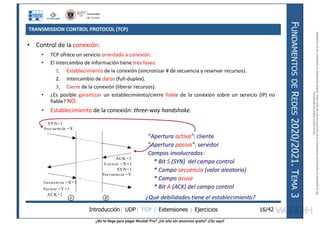 ¿No te llega para pagar Wuolah Pro? ¿Un año sin anuncios gratis? ¡Clic aquí!
TRANSMISSION CONTROL PROTOCOL (TCP)
Introducción| UDP| TCP | Extensiones | Ejercicios
F
UNDAMENTOS
DE
R
EDES
2020/2021.
T
EMA
3
16/42
• Control de la conexión:
• TCP ofrece un servicio orientado a conexión.
• El intercambio de información tiene tres fases:
1. Establecimiento de la conexión (sincronizar # de secuencia y reservar recursos).
2. Intercambio de datos (full-duplex).
3. Cierre de la conexión (liberar recursos).
• ¿Es posible garantizar un establecimiento/cierre fiable de la conexión sobre un servicio (IP) no
fiable? NO.
• Establecimiento de la conexión: three-way handshake.
SYN=1
#secuencia =X
SYN=1
#secuencia =Y
#acuse =Y+1
A B
ACK=1
# acuse =X+1
ACK=1
#secuencia =X+1
“Apertura activa”: cliente
“Apertura pasiva”: servidor
Campos involucrados:
* Bit S (SYN) del campo control
* Campo secuencia (valor aleatorio)
* Campo acuse
* Bit A (ACK) del campo control
¿Qué debilidades tiene el establecimiento?
Reservados
todos
los
derechos.
No
se
permite
la
explotación
económica
ni
la
transformación
de
esta
obra.
Queda
permitida
la
impresión
en
su
totalidad.
a64b0469ff35958ef4ab887a898bd50bdfbbe91a-7121213
 