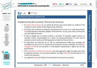 TRANSMISSION CONTROL PROTOCOL (TCP)
Introducción| UDP| TCP | Extensiones | Ejercicios
F
UNDAMENTOS
DE
R
EDES
2020/2021.
T
EMA
3
17/42
Establecimiento de la conexión. Números de secuencia.
• El número de secuencia es un campo de 32 bits que cuenta bytes en módulo 232 (el
contador se da la vuelta cuando llega al valor máximo).
• El número de secuencia no empieza normalmente en 0, sino en un valor denominado
ISN (Initial Sequence Number) elegido “teóricamente” al azar; para evitar confusiones
con solicitudes anteriores.
• El ISN es elegido por el sistema (cliente o servidor). El estándar sugiere utilizar un
contador entero incrementado en 1 cada 4 µs aproximadamente. En este caso el
contador se da la vuelta (y el ISN reaparece) al cabo de 4 horas 46 min.
• El mecanismo de selección de los ISN es suficientemente fiable para proteger de
coincidencias, pero no es un mecanismo de protección frente a sabotajes. Es muy fácil
averiguar el ISN de una conexión e interceptarla suplantando a alguno de los dos
participantes.
• TCP incrementa el número de secuencia de cada segmento según los bytes que tenía
el segmento anterior, con una sola excepción: los flags SYN y FIN incrementan en 1 el
número de secuencia.
• Los segmentos ACK (sin datos) no incrementan el número de secuencia.
Reservados
todos
los
derechos.
No
se
permite
la
explotación
económica
ni
la
transformación
de
esta
obra.
Queda
permitida
la
impresión
en
su
totalidad.
a64b0469ff35958ef4ab887a898bd50bdfbbe91a-7121213
 