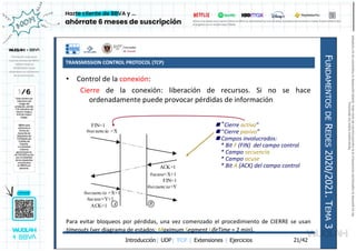 TRANSMISSION CONTROL PROTOCOL (TCP)
Introducción| UDP| TCP | Extensiones | Ejercicios
F
UNDAMENTOS
DE
R
EDES
2020/2021.
T
EMA
3
21/42
• Control de la conexión:
Cierre de la conexión: liberación de recursos. Si no se hace
ordenadamente puede provocar pérdidas de información
Para evitar bloqueos por pérdidas, una vez comenzado el procedimiento de CIERRE se usan
timeouts (ver diagrama de estados: Maximum Segment LifeTime = 2 min).
FIN=1
#secuencia =X
FIN=1
#secuencia=Y
#acuse=Y+1
A B
ACK=1
#acuse=X+1
ACK=1
#secuencia =X+1
 “Cierre activo”
 “Cierre pasivo”
 Campos involucrados:
* Bit F (FIN) del campo control
* Campo secuencia
* Campo acuse
* Bit A (ACK) del campo control
Reservados
todos
los
derechos.
No
se
permite
la
explotación
económica
ni
la
transformación
de
esta
obra.
Queda
permitida
la
impresión
en
su
totalidad.
a64b0469ff35958ef4ab887a898bd50bdfbbe91a-7121213
 