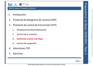 ¿No te llega para pagar Wuolah Pro? ¿Un año sin anuncios gratis? ¡Clic aquí!
F
UNDAMENTOS
DE
R
EDES
2020/2021.
T
EMA
3
24/42
TEMA 3: Capa de Transporte en Internet
1. Introducción.
2. Protocolo de datagrama de usuario (UDP).
3. Protocolo de control de transmisión (TCP).
1. Multiplexación/demultiplexación.
2. Control de la conexión.
3. Control de errores y de flujo.
4. Control de congestión.
4. Extensiones TCP.
5. Ejercicios.
Reservados
todos
los
derechos.
No
se
permite
la
explotación
económica
ni
la
transformación
de
esta
obra.
Queda
permitida
la
impresión
en
su
totalidad.
a64b0469ff35958ef4ab887a898bd50bdfbbe91a-7121213
 