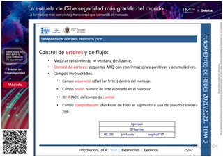 TRANSMISSION CONTROL PROTOCOL (TCP)
Introducción| UDP| TCP | Extensiones | Ejercicios
F
UNDAMENTOS
DE
R
EDES
2020/2021.
T
EMA
3
25/42
Control de errores y de flujo:
• Mejorar rendimiento ventana deslizante.
• Control de errores: esquema ARQ con confirmaciones positivas y acumulativas.
• Campos involucrados:
• Campo secuencia: offset (en bytes) dentro del mensaje.
• Campo acuse: número de byte esperado en el receptor.
• Bit A (ACK) del campo de control.
• Campo comprobación: checksum de todo el segmento y uso de pseudo-cabecera
TCP:
Iporigen
IPdestino
00...00 protocolo longitudTCP
Reservados
todos
los
derechos.
No
se
permite
la
explotación
económica
ni
la
transformación
de
esta
obra.
Queda
permitida
la
impresión
en
su
totalidad.
a64b0469ff35958ef4ab887a898bd50bdfbbe91a-7121213
 