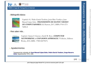 ¿No te llega para pagar Wuolah Pro? ¿Un año sin anuncios gratis? ¡Clic aquí!
F
UNDAMENTOS
DE
R
EDES
2020/2021.
T
EMA
3
2/42
Bibliografía básica:
Para saber más…
 Agradecimientos:
Transparencias originales de Juan Manuel López Soler, Pedro García Teodoro, Jorge Navarro
Ortiz, Departamento TSTC, UGR.
Capítulo 3 James F. Kurose y Keith W. Ross. COMPUTER
NETWORKING. A TOP-DOWN APPROACH, 5ª Edición, Addison-
Wesley, 2010, ISBN: 9780136079675.
Capítulo 10, Pedro García Teodoro, Jesús Díaz Verdejo y Juan
Manuel López Soler. TRANSMISIÓN DE DATOS Y REDES
DE COMPUTADORES, Ed. Pearson, 2017, ISBN: 978-0-273-
76896-8
TEMA 3: Capa de Transporte en Internet
Reservados
todos
los
derechos.
No
se
permite
la
explotación
económica
ni
la
transformación
de
esta
obra.
Queda
permitida
la
impresión
en
su
totalidad.
a64b0469ff35958ef4ab887a898bd50bdfbbe91a-7121213
 
