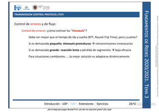 ¿No te llega para pagar Wuolah Pro? ¿Un año sin anuncios gratis? ¡Clic aquí!
TRANSMISSION CONTROL PROTOCOL (TCP)
Introducción| UDP| TCP | Extensiones | Ejercicios
F
UNDAMENTOS
DE
R
EDES
2020/2021.
T
EMA
3
28/42
Control de errores y de flujo:
Control de errores: ¿cómo estimar los “timeouts”?
Debe ser mayor que el tiempo de ida y vuelta (RTT, Round Trip Time), pero ¿cuánto?
Si es demasiado pequeño: timeouts prematuros  retransmisiones innecesarias
Si es demasiado grande: reacción lenta a pérdida de segmentos  baja eficacia
Para situaciones cambiantes …..la mejor solución es adaptarse dinámicamente.
Reservados
todos
los
derechos.
No
se
permite
la
explotación
económica
ni
la
transformación
de
esta
obra.
Queda
permitida
la
impresión
en
su
totalidad.
a64b0469ff35958ef4ab887a898bd50bdfbbe91a-7121213
 