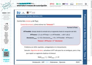 TRANSMISSION CONTROL PROTOCOL (TCP)
Introducción| UDP| TCP | Extensiones | Ejercicios
F
UNDAMENTOS
DE
R
EDES
2020/2021.
T
EMA
3
29/42
Control de errores y de flujo:
Control de errores: ¿cómo estimar los “timeouts”?
Problema con ACKs repetidos: ambigüedad en la interpretación.
Solución: Algoritmo de Karn, actualizar el RTT sólo para los no ambiguos, pero si hay
que repetir un segmento duplicar el timeout:
toutnuevo =  . toutviejo ,  = 2.
RTTmedido: tiempo desde la emisión de un segmento hasta la recepción del ACK.
RTTnuevo = (1-) x RTTviejo +  x RTTmedido ,  & β [0,1]
Desviacionnueva = (1- β) x Desviacionvieja + β x | RTTmedido – RTTnuevo |
Timeout = RTTnuevo + 4 * Desviacion
Kurose & Ross
Reservados
todos
los
derechos.
No
se
permite
la
explotación
económica
ni
la
transformación
de
esta
obra.
Queda
permitida
la
impresión
en
su
totalidad.
a64b0469ff35958ef4ab887a898bd50bdfbbe91a-7121213
 