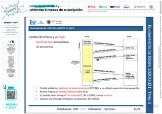 TRANSMISSION CONTROL PROTOCOL (TCP)
Introducción| UDP| TCP | Extensiones | Ejercicios
F
UNDAMENTOS
DE
R
EDES
2020/2021.
T
EMA
3
33/42
Control de errores y de flujo:
Control de flujo: temporizador
de persistencia
• Posible problema: síndrome de la ventana tonta (RFC 813) si se utilizan segmentos muy pequeños.
• Posible mejora: la ventana optimista (RFC 813).
• Es posible hacer entregas “no ordenadas”: Bit U (URG), campo puntero.
• Solicitar una entrega inmediata a la aplicación: bit P (PSH).
Reservados
todos
los
derechos.
No
se
permite
la
explotación
económica
ni
la
transformación
de
esta
obra.
Queda
permitida
la
impresión
en
su
totalidad.
a64b0469ff35958ef4ab887a898bd50bdfbbe91a-7121213
 