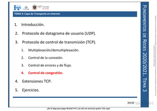 ¿No te llega para pagar Wuolah Pro? ¿Un año sin anuncios gratis? ¡Clic aquí!
F
UNDAMENTOS
DE
R
EDES
2020/2021.
T
EMA
3
34/42
TEMA 3: Capa de Transporte en Internet
1. Introducción.
2. Protocolo de datagrama de usuario (UDP).
3. Protocolo de control de transmisión (TCP).
1. Multiplexación/demultiplexación.
2. Control de la conexión.
3. Control de errores y de flujo.
4. Control de congestión.
4. Extensiones TCP.
5. Ejercicios.
Reservados
todos
los
derechos.
No
se
permite
la
explotación
económica
ni
la
transformación
de
esta
obra.
Queda
permitida
la
impresión
en
su
totalidad.
a64b0469ff35958ef4ab887a898bd50bdfbbe91a-7121213
 