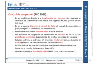 ¿No te llega para pagar Wuolah Pro? ¿Un año sin anuncios gratis? ¡Clic aquí!
TRANSMISSION CONTROL PROTOCOL (TCP)
Introducción| UDP| TCP | Extensiones | Ejercicios
F
UNDAMENTOS
DE
R
EDES
2020/2021.
T
EMA
3
35/42
Control de congestión (RFC 2001):
• Es un problema debido a la insuficiencia de recursos (la capacidad o
velocidad de transmisión de las líneas y el buffer en routers y hosts no son
infinitos).
• Es un problema diferente al control del flujo: el control de congestión es
para proteger a la red debido a sus limitaciones
• Puede tener naturaleza adelante-atrás, aunque en IP no
• Los episodios de congestión se manifiestan en retrasos en las ACKs y/o
pérdidas de segmentos, dependiendo del nivel de severidad del episodio
• Solución extremo a extremo: en el emisor limitar de forma adaptable el
tráfico generado para evitar pérdidas, pero siendo eficaz
• La limitación se hace se hace mediante una aproximación conservadora:
limitando el tamaño de la ventana de emisión.
• ¿Qué es el producto BandWidth-Delay (RTT)? ¿Por qué es importante?
35
Reservados
todos
los
derechos.
No
se
permite
la
explotación
económica
ni
la
transformación
de
esta
obra.
Queda
permitida
la
impresión
en
su
totalidad.
a64b0469ff35958ef4ab887a898bd50bdfbbe91a-7121213
 