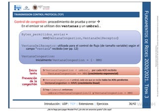¿No te llega para pagar Wuolah Pro? ¿Un año sin anuncios gratis? ¡Clic aquí!
TRANSMISSION CONTROL PROTOCOL (TCP)
Introducción| UDP| TCP | Extensiones | Ejercicios
F
UNDAMENTOS
DE
R
EDES
2020/2021.
T
EMA
3
36/42
Inicio
lento
Prevención
de la
congestión
Control de congestión: procedimiento de prueba y error 
En el emisor se utilizan dos ventanas y un umbral.
Bytes_permitidos_enviar =
min{VentanaCongestion,VentanaDelReceptor}
VentanaDelReceptor: utilizada para el control de flujo (de tamaño variable) según el
campo “ventana” recibido (ver pp. 12)
VentanaCongestion:
Inicialmente VentanaCongestion = 1· MMS
Si VentanaCongestion < umbral, por cada ACK recibido
VentanaCongestion += MMS (crecimiento exponencial)
Si VentanaCongestion > umbral, cada vez que se recibe todos los ACKs pendientes
VentanaCongestion += MMS (crecimiento lineal)
Si hay timeout entonces
umbral=VentanaCongestion/2 y VentanaCongestion = MMS
Reservados
todos
los
derechos.
No
se
permite
la
explotación
económica
ni
la
transformación
de
esta
obra.
Queda
permitida
la
impresión
en
su
totalidad.
a64b0469ff35958ef4ab887a898bd50bdfbbe91a-7121213
 