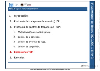 ¿No te llega para pagar Wuolah Pro? ¿Un año sin anuncios gratis? ¡Clic aquí!
F
UNDAMENTOS
DE
R
EDES
2020/2021.
T
EMA
3
38/42
TEMA 3: Capa de Transporte en Internet
1. Introducción.
2. Protocolo de datagrama de usuario (UDP).
3. Protocolo de control de transmisión (TCP).
1. Multiplexación/demultiplexación.
2. Control de la conexión.
3. Control de errores y de flujo.
4. Control de congestión.
4. Extensiones TCP.
5. Ejercicios.
Reservados
todos
los
derechos.
No
se
permite
la
explotación
económica
ni
la
transformación
de
esta
obra.
Queda
permitida
la
impresión
en
su
totalidad.
a64b0469ff35958ef4ab887a898bd50bdfbbe91a-7121213
 