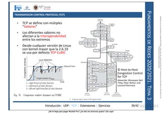¿No te llega para pagar Wuolah Pro? ¿Un año sin anuncios gratis? ¡Clic aquí!
TRANSMISSION CONTROL PROTOCOL (TCP)
Introducción| UDP| TCP | Extensiones | Ejercicios
F
UNDAMENTOS
DE
R
EDES
2020/2021.
T
EMA
3
39/42
• TCP se define con mútiples
“Sabores”
• Los diferentes sabores no
afectan a la interoperabilidad
entre los extremos
• Desde cualquier versión de Linux
con kernel mayor que la 2.6.19
se usa por defecto TCP CuBIC
© Host-to-Host
Congestion Control
for TCP
Alexander Afanasyev, Neil
Tilley, Peter Reiher, and
Leonard Kleinrock
Reservados
todos
los
derechos.
No
se
permite
la
explotación
económica
ni
la
transformación
de
esta
obra.
Queda
permitida
la
impresión
en
su
totalidad.
a64b0469ff35958ef4ab887a898bd50bdfbbe91a-7121213
 