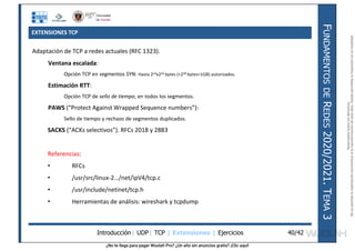 ¿No te llega para pagar Wuolah Pro? ¿Un año sin anuncios gratis? ¡Clic aquí!
EXTENSIONES TCP
Introducción| UDP| TCP | Extensiones | Ejercicios
F
UNDAMENTOS
DE
R
EDES
2020/2021.
T
EMA
3
40/42
Adaptación de TCP a redes actuales (RFC 1323).
Ventana escalada:
Opción TCP en segmentos SYN: Hasta 214x216 bytes (=230 bytes=1GB) autorizados.
Estimación RTT:
Opción TCP de sello de tiempo, en todos los segmentos.
PAWS (“Protect Against Wrapped Sequence numbers”):
Sello de tiempo y rechazo de segmentos duplicados.
SACKS (“ACKs selectivos”). RFCs 2018 y 2883
Referencias:
• RFCs
• /usr/src/linux-2…/net/ipV4/tcp.c
• /usr/include/netinet/tcp.h
• Herramientas de análisis: wireshark y tcpdump
Reservados
todos
los
derechos.
No
se
permite
la
explotación
económica
ni
la
transformación
de
esta
obra.
Queda
permitida
la
impresión
en
su
totalidad.
a64b0469ff35958ef4ab887a898bd50bdfbbe91a-7121213
 