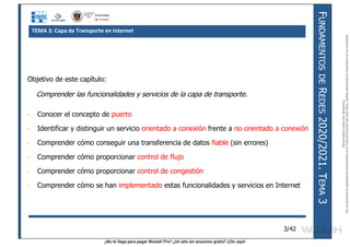 ¿No te llega para pagar Wuolah Pro? ¿Un año sin anuncios gratis? ¡Clic aquí!
F
UNDAMENTOS
DE
R
EDES
2020/2021.
T
EMA
3
3/42
Objetivo de este capítulo:
Comprender las funcionalidades y servicios de la capa de transporte.
• Conocer el concepto de puerto
• Identificar y distinguir un servicio orientado a conexión frente a no orientado a conexión
• Comprender cómo conseguir una transferencia de datos fiable (sin errores)
• Comprender cómo proporcionar control de flujo
• Comprender cómo proporcionar control de congestión
• Comprender cómo se han implementado estas funcionalidades y servicios en Internet
TEMA 3: Capa de Transporte en Internet
Reservados
todos
los
derechos.
No
se
permite
la
explotación
económica
ni
la
transformación
de
esta
obra.
Queda
permitida
la
impresión
en
su
totalidad.
a64b0469ff35958ef4ab887a898bd50bdfbbe91a-7121213
 