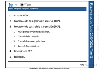¿No te llega para pagar Wuolah Pro? ¿Un año sin anuncios gratis? ¡Clic aquí!
F
UNDAMENTOS
DE
R
EDES
2020/2021.
T
EMA
3
4/42
TEMA 3: Capa de Transporte en Internet
1. Introducción.
2. Protocolo de datagrama de usuario (UDP).
3. Protocolo de control de transmisión (TCP).
1. Multiplexación/demultiplexación.
2. Control de la conexión.
3. Control de errores y de flujo.
4. Control de congestión.
4. Extensiones TCP.
5. Ejercicios.
Reservados
todos
los
derechos.
No
se
permite
la
explotación
económica
ni
la
transformación
de
esta
obra.
Queda
permitida
la
impresión
en
su
totalidad.
a64b0469ff35958ef4ab887a898bd50bdfbbe91a-7121213
 