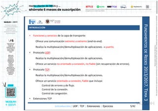 INTRODUCCIÓN
Introducción| UDP| TCP | Extensiones | Ejercicios
F
UNDAMENTOS
DE
R
EDES
2013/2017.
T
EMA
3
5/42
• Funciones y servicios de la capa de transporte:
Ofrece una comunicación extremo a extremo (end-to-end).
Realiza la multiplexación/demultiplexación de aplicaciones  puerto.
• Protocolo UDP:
Realiza la multiplexación/demultiplexación de aplicaciones.
Ofrece un servicio no orientado a conexión, no fiable (sin recuperación de errores).
• Protocolo TCP:
Realiza la multiplexación/demultiplexación de aplicaciones.
Ofrece un servicio orientado a conexión, fiable que incluye:
Control de errores y de flujo.
Control de la conexión.
Control de congestión.
• Extensiones TCP
Reservados
todos
los
derechos.
No
se
permite
la
explotación
económica
ni
la
transformación
de
esta
obra.
Queda
permitida
la
impresión
en
su
totalidad.
a64b0469ff35958ef4ab887a898bd50bdfbbe91a-7121213
 
