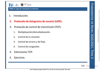 ¿No te llega para pagar Wuolah Pro? ¿Un año sin anuncios gratis? ¡Clic aquí!
F
UNDAMENTOS
DE
R
EDES
2020/2021.
T
EMA
3
7/42
TEMA 3: Capa de Transporte en Internet
1. Introducción.
2. Protocolo de datagrama de usuario (UDP).
3. Protocolo de control de transmisión (TCP).
1. Multiplexación/demultiplexación.
2. Control de la conexión.
3. Control de errores y de flujo.
4. Control de congestión.
4. Extensiones TCP.
5. Ejercicios.
Reservados
todos
los
derechos.
No
se
permite
la
explotación
económica
ni
la
transformación
de
esta
obra.
Queda
permitida
la
impresión
en
su
totalidad.
a64b0469ff35958ef4ab887a898bd50bdfbbe91a-7121213
 