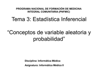 Tema 3: Estadística Inferencial
“Conceptos de variable aleatoria y
probabilidad”
Disciplina: Informática Médica
Asignatura: Informática Médica II
PROGRAMA NACIONAL DE FORMACIÓN DE MEDICINA
INTEGRAL COMUNITARIA (PNFMIC)
 
