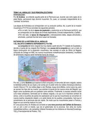 TEMA 3-AL ANDALUS Y SUS PRINCIPALES ETAPAS
A-Introducción:
Por Al Andalus se entiende aquella parte de la Península que, durante casi ocho siglos de la
edad Media, permaneció bajo dominio musulmán. Es, pues, un concepto independiente de la
“cantidad” de territorio
Las etapas de Al-Andalus se corresponden con su evolución política. Así, a partir de la invasión
musulmana (711/714) se concretan los siguientes periodos:
 Por un lado, los de la época de esplendor y predominio en la Península (ssVIII-X), que
se corresponde con las etapas de Emirato dependiente, Emirato independiente y Califato.
 Por otro lado, la época de disgregación y retroceso(reino taifas, etapas almorávide y
almohade, y periodo final del reino nazarí de Granada)
B-ETAPAS DE LA HISTORIA DE AL ANDALUS
1-EL VALIATO O EMIRATO DEPENDIENTE (714-756)
La conquista del reino visigodo fue muy rápida a partir del año 711 (batalla de Guadalete y
derrota y muerte del rey visigodo Don Rodrigo). Las causas de la conquista son: por un lado, la
lógica continuación de la expansión musulmana, tras someter el norte de África (el Magreb,
conquista de Cartago en 698), los nuevos musulmanes norteafricanos(los bereberes), insuflados
de sentimiento religioso serán tremenda fuerza de choque.
Por otro, y como factores que explican la fácil conquista y el derrumbe del reino visigodo, estaría
la debilidad política de sus reyes y las luchas por el poder entre los nobles (monarquía electiva):
muerto Vitiza en 710, los nobles eligen a don Rodrigo, duque de la Bética, como nuevo rey, pero
se oponen los hijos del rey muerto, que solicitan la ayuda de los nuevos amos del Magreb, que
llegan como ayudantes pero se quedarán como señores. Finalmente, la escasa cohesión social
(una masa campesina, dominada por la nobleza visigoda, a la que no le importará cambiar de
amos), unido a la política de pactos de capitulación por la que los musulmanes se convertían en
nuevos dueños respetando religión y en parte bienes de los pueblos conquistados, hará que el
sometimiento de la península sea tan rápido. De modo que los musulmanes pasan a Francia y
llegan en sus correrías hasta el río Loira.
En unos pocos años, Al.-Andalus se convierte en una mera provincia del Califato de Damasco,
con un valí o emir al mando, que era el gobernador de la provincia. Son años de mucha
inestabilidad política, y de campañas militares frenadas por los cristianos en Asturias(Covadonga,
722) y Francia(derrota de Poitiers, 732)
 