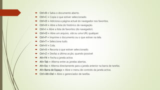  Ctrl+B = Salva o documento aberto.
 Ctrl+C = Copia o que estiver seleccionado.
 Ctrl+D = Adiciona a página actual do navegador nos favoritos.
 Ctrl+H = Abre a lista do histórico de navegação.
 Ctrl+I = Abre a lista de favoritos (do navegador).
 Ctrl+O = Abre um arquivo, site ou uma URL qualquer.
 Ctrl+P = Imprime o documento ou o que estiver na tela.
 Ctrl+T = Selecciona tudo.
 Ctrl+V = Cola.
 Ctrl+X = Recorta o que estiver seleccionado.
 Ctrl+Z = Desfaz a última acção, quando possível
 Alt+F4 = Fecha a janela activa
 Alt+Tab = Alterna entre as janelas abertas.
 Alt+Esc = Alterna directamente para a janela anterior na barra de tarefas.
 Alt+Barra de Espaço = Abre o menu de controlo da janela activa.
 Ctrl+Alt+Del = Abre o gerenciador de tarefas.
 