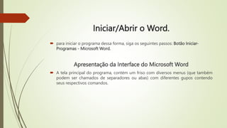 Iniciar/Abrir o Word.
 para iniciar o programa dessa forma, siga os seguintes passos: Botão Iniciar-
Programas - Microsoft Word.
Apresentação da Interface do Microsoft Word
 A tela principal do programa, contém um friso com diversos menus (que também
podem ser chamados de separadores ou abas) com diferentes gupos contendo
seus respectivos comandos.
 