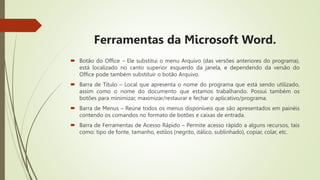 Ferramentas da Microsoft Word.
 Botão do Office – Ele substitui o menu Arquivo (das versões anteriores do programa),
está localizado no canto superior esquerdo da janela, e dependendo da versão do
Office pode também substituir o botão Arquivo.
 Barra de Título – Local que apresenta o nome do programa que está sendo utilizado,
assim como o nome do documento que estamos trabalhando. Possui também os
botões para minimizar, maximizar/restaurar e fechar o aplicativo/programa.
 Barra de Menus – Reúne todos os menus disponíveis que são apresentados em painéis
contendo os comandos no formato de botões e caixas de entrada.
 Barra de Ferramentas de Acesso Rápido – Permite acesso rápido a alguns recursos, tais
como: tipo de fonte, tamanho, estilos (negrito, itálico, sublinhado), copiar, colar, etc.
 