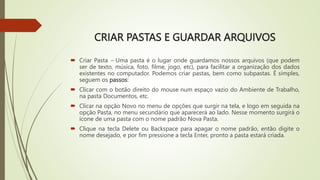 CRIAR PASTAS E GUARDAR ARQUIVOS
 Criar Pasta – Uma pasta é o lugar onde guardamos nossos arquivos (que podem
ser de texto, música, foto, filme, jogo, etc), para facilitar a organização dos dados
existentes no computador. Podemos criar pastas, bem como subpastas. É simples,
seguem os passos:
 Clicar com o botão direito do mouse num espaço vazio do Ambiente de Trabalho,
na pasta Documentos, etc.
 Clicar na opção Novo no menu de opções que surgir na tela, e logo em seguida na
opção Pasta, no menu secundário que aparecerá ao lado. Nesse momento surgirá o
ícone de uma pasta com o nome padrão Nova Pasta.
 Clique na tecla Delete ou Backspace para apagar o nome padrão, então digite o
nome desejado, e por fim pressione a tecla Enter, pronto a pasta estará criada.
 
