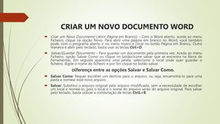 CRIAR UM NOVO DOCUMENTO WORD
 Criar um Novo Documento (Abrir Página em Branco) – Com o Word aberto, aceda ao menu
Ficheiro, clique na opção Novo. Para abrir uma página em branco no Word, você também
pode, com o programa aberto ir no menu Inserir e clicar no botão Página em Branco. Outra
maneira é abrir pelo teclado, basta usar as teclas Ctrl+O.
 Salvar/Guardar Documento – Para guardar um documento pela primeira vez: Aceda ao menu
Ficheiro, opção Salvar Como ou clique no botão/ícone salvar que se encontra na Barra de
Ferramentas. Em seguida aparecerá uma janela, seleccione o local onde quer guardar o
ficheiro, digite o nome do ficheiro e por fim clique no botão salvar.
Diferença entre as opções Salvar e Salvar Como.
 Salvar Como: Requer escolher um destino para o arquivo, ou seja, encaminhá-lo para uma
pasta e nomear esse novo arquivo.
 Salvar: Substitui o arquivo original pelo arquivo modificado, sem a necessidade de escolher
um local e nomeá-lo, pois o local e o nome do arquivo serão do arquivo original. Para salvar
pelo teclado, basta utilizar a combinação de teclas CtrlL+B.
 