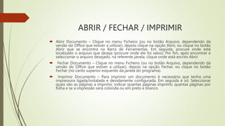 ABRIR / FECHAR / IMPRIMIR
 Abrir Documento – Clique no menu Ficheiro (ou no botão Arquivo, dependendo da
versão do Office que estiver a utilizar), depois clique na opção Abrir, ou clique no botão
Abrir que se encontra na Barra de Ferramentas. Em seguida, procure onde está
localizado o arquivo que deseja (procure onde ele foi salvo). Por fim, após encontrar e
seleccionar o arquivo desejado, na referente janela, clique onde está escrito Abrir.
 Fechar Documento – Clique no menu Ficheiro (ou no botão Arquivo, dependendo da
versão do Office que estiver a utilizar), depois na opção Fechar, ou clique no botão
Fechar (no canto superior esquerdo da janela do programa).
 Imprimir Documento – Para imprimir um documento é necessário que tenha uma
impressora ligada/instalada e devidamente configurada. Em seguida é só; Seleccionar
quais são as páginas a imprimir, indicar quantas páginas imprimir, quantas páginas por
folha e se a impressão será colorida ou em preto e branco.
 