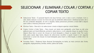 SELECIONAR / ELIMINAR / COLAR / CORTAR /
COPIAR TEXTO
 Seleccionar Texto – É possível fazê-lo de duas formas: com o rato e com o teclado. Com o
rato, basta colocar o cursor no início do que se pretende seleccionar e deslizar/arrastar até o
fim do conteúdo desejado. Já com o teclado, basta pressionar primeiro a tecla Ctrl e depois
(sem soltar a mesma) pressionar a tecla T.
 Eliminar Texto – Para tal, é só seleccionar o texto e depois apertar a tecla Delete.
 Copiar, Cortar e Colar Texto – Para mover um texto (um parágrafo, uma frase ou até uma
palavra) para um local diferente, primeiro seleccione-o, e em seguida clique na opção Cortar,
depois disso leve o cursor do mouse no local desejado e clique na opção Colar. Por outro
lado, para copiar algo basta, depois de seleccionar, escolher a opção Copiar e em seguida
posicionar o cursor do mouse no local desejado para inserir a informação, e então clicar na
opção Colar.
 Formatar Texto – Podemos fazer diversas formatações no texto, as mais comuns são: fonte,
parágrafo, espaçamentos, bordas, estilos, plano de fundo.
 