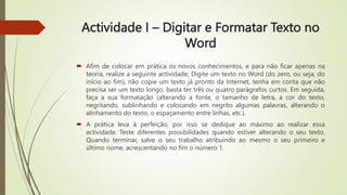 Actividade I – Digitar e Formatar Texto no
Word
 Afim de colocar em prática os novos conhecimentos, e para não ficar apenas na
teoria, realize a seguinte actividade; Digite um texto no Word (do zero, ou seja, do
início ao fim), não copie um texto já pronto da Internet, tenha em conta que não
precisa ser um texto longo, basta ter três ou quatro parágrafos curtos. Em seguida,
faça a sua formatação (alterando a fonte, o tamanho de letra, a cor do texto,
negritando, sublinhando e colocando em negrito algumas palavras, alterando o
alinhamento do texto, o espaçamento entre linhas, etc.).
 A prática leva à perfeição, por isso se dedique ao máximo ao realizar essa
actividade. Teste diferentes possibilidades quando estiver alterando o seu texto.
Quando terminar, salve o seu trabalho atribuindo ao mesmo o seu primeiro e
último nome, acrescentando no fim o número 1.
 