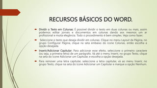 RECURSOS BÁSICOS DO WORD.
 Dividir o Texto em Colunas: É possível dividir o texto em duas colunas ou mais, assim
podemos editar jornais e documentos em colunas dando aos mesmos um ar
profissional e muita elegância. Todo o procedimento é bem simples. Veja como fazer;
 Seleccione o texto que deseja dividir em colunas. Clique no menu Layout da Página, no
grupo Configurar Página, clique na seta embaixo do ícone Colunas, então escolha a
opção desejada.
 Inserir/Adicionar Capitular: Para adicionar esse efeito, seleccione o primeiro caractere
(ou seja, a primeira letra) de um parágrafo. Vá até o menu Inserir, no grupo Texto, clique
na seta do ícone Adicionar um Capitular, e escolha a opção desejada.
 Para remover uma letra capitular, seleccione a letra capitular, vá ao menu Inserir, no
grupo Texto, clique na seta do ícone Adicionar um Capitular e marque a opção Nenhum.
 