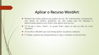 Aplicar o Recurso WordArt:
 WordArt são fontes gráficas que podem ser em: 3D, multicoloridas, transparentes,
com efeitos de sombra, gradientes, etc. São usadas para dar destaque a
determinadas palavras e/ou títulos. Para aplicar esse recurso:
 1º) Vá até o menu “Inserir”, no grupo Texto, clique na seta ao lado do ícone
“WordArt”.
 2º) Escolha o WordArt que você deseja aplicar na palavra a destacar.
 3º) Digite a palavra que deseja destacar, e veja o resultado na área de texto.
 