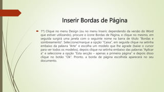 Inserir Bordas de Página
 1º) Clique no menu Design (ou no menu Inserir, dependendo da versão do Word
que estiver utilizando), procure o ícone Bordas de Página, e clique no mesmo, em
seguida surgirá uma janela com o seguinte nome na barra de título “Bordas e
sombreamento”. Seleccione/marque a opção “Caixa”, em seguida clique na setinha
embaixo da palavra “Arte” e escolha um modelo que lhe agrade (baixe o cursor
para ver todos os modelos), depois clique na setinha embaixo das palavras “Aplicar
a” e seleccione a opção “Esta secção – apenas a primeira página” e depois disso
clique no botão “Ok”. Pronto, a borda de página escolhida aparecerá no seu
documento.
 