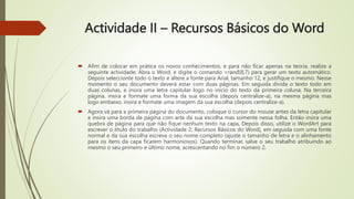 Actividade II – Recursos Básicos do Word
 Afim de colocar em prática os novos conhecimentos, e para não ficar apenas na teoria, realize a
seguinte actividade; Abra o Word, e digite o comando =rand(8,7) para gerar um texto automático.
Depois seleccionte todo o texto e altere a fonte para Arial, tamanho 12, e justifique o mesmo. Nesse
momento o seu documento deverá estar com duas páginas. Em seguida divida o texto todo em
duas colunas, e insira uma letra capitular logo no início do texto da primeira coluna. Na terceira
página, insira e formate uma forma da sua escolha (depois centralize-a), na mesma página mas
logo embaixo, insira e formate uma imagem da sua escolha (depois centralize-a).
 Agora vá para a primeira página do documento, coloque o cursor do mouse antes da letra capitular
e insira uma borda de página com arte da sua escolha mas somente nessa folha. Então insira uma
quebra de página para que não fique nenhum texto na capa, Depois disso, utilize o WordArt para
escrever o título do trabalho (Actividade 2: Recursos Básicos do Word), em seguida com uma fonte
normal e da sua escolha escreva o seu nome completo (ajuste o tamanho de letra e o alinhamento
para os ítens da capa ficarem harmoniosos). Quando terminar, salve o seu trabalho atribuindo ao
mesmo o seu primeiro e último nome, acrescentando no fim o número 2.
 