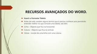 RECURSOS AVANÇADOS DO WORD.
 Inserir e Formatar Tabela:
 Antes de tudo, existem alguns termos que é preciso conhecer pois permitirão
entender melhor no que consiste uma tabela, são eles:
 Linha – Objecto que fica na horizontal.
 Coluna – Objecto que fica na vertical.
 Célula – Junção de uma linha com uma coluna.
 