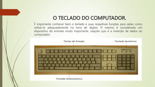 O TECLADO DO COMPUTADOR.
É importante conhecer bem o teclado e suas respetivas funções para saber como
utilizá-lo adequadamente na hora de digitar. O mesmo é considerado um
dispositivo de entrada muito importante, naquilo que é a inserção de dados ao
computador.
 